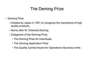 The Deming Prize
• Deming Prize
–Initiated by Japan in 1951 to recognize the importance of high
quality products.
–Name after W. Edwards Deming
–Categories of the Deming Prize:
• The Deming Prize for Individuals
• The Deming Application Prize
• The Quality Control Award for Operations/ Business Units
 