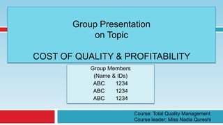 Group Presentation
           on Topic

COST OF QUALITY & PROFITABILITY
           Group Members
            (Name & IDs)
            ABC    1234
            ABC    1234
            ABC    1234

                           Course: Total Quality Management
                           Course leader: Miss Nadia Qureshi
 