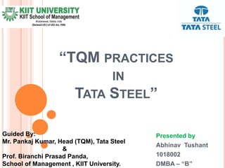 “TQM PRACTICES
IN
TATA STEEL”
Presented by
Abhinav Tushant
1018002
DMBA – “B”
Guided By:
Mr. Pankaj Kumar, Head (TQM), Tata Steel
&
Prof. Biranchi Prasad Panda,
School of Management , KIIT University.
 