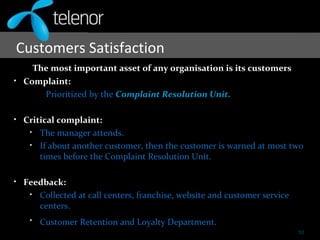 Customers Satisfaction
The most important asset of any organisation is its customers
• Complaint:
Prioritized by the Complaint Resolution Unit.
• Critical complaint:
• The manager attends.
• If about another customer, then the customer is warned at most two
times before the Complaint Resolution Unit.
• Feedback:
• Collected at call centers, franchise, website and customer service
centers.
• Customer Retention and Loyalty Department.
10
 