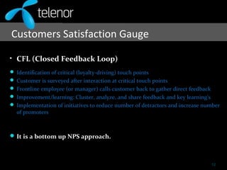 Customers Satisfaction Gauge
• CFL (Closed Feedback Loop)
 Identification of critical (loyalty-driving) touch points
 Customer is surveyed after interaction at critical touch points
 Frontline employee (or manager) calls customer back to gather direct feedback
 Improvement/learning: Cluster, analyze, and share feedback and key learning's
 Implementation of initiatives to reduce number of detractors and increase number
of promoters
It is a bottom up NPS approach.
12
 