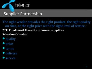 Supplier Partnership
The right vendor provides the right product, the right quality,
on time, at the right price with the right level of service.
ZTE, Fundamo & Huawei are current suppliers.
Selection Criteria:-
quality
price
terms
delivery
service
13
 