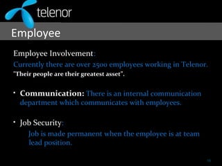 Employee
Employee Involvement:
Currently there are over 2500 employees working in Telenor.
"Their people are their greatest asset”.
• Communication: There is an internal communication
department which communicates with employees.
• Job Security:
Job is made permanent when the employee is at team
lead position.
16
 