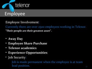 Employee
Employee Involvement:
Currently there are over 2500 employees working in Telenor.
"Their people are their greatest asset”.
• Away Day
• Employee Share Purchase
• Telenor academics
• Experience Opportunities
• Job Security:
Job is made permanent when the employee is at team
lead position. 17
 