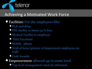 Achieving a Motivated Work Force
Facilities: For the employees like:
Pick and drop
DSL facility at home 50 % free.
Medical Facility to employee
 Paid Vacations
Mobile phone
Wall of fame (picture of department employees on
wall)
Cash Awards
Empowerment allowed up to some level.
Top level management must be informed. 19
 