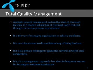 Total Quality Management
• A people-focused management system that aims at continual
increase in customer satisfaction at continual lower real cost
through continuous process improvement.
• It is the way of managing organization to achieve excellence.
• It is an enhancement to the traditional way of doing business.
• It is a is a proven technique to guarantee survival in world-class
competition.
• It is a is a management approach that aims for long-term success
by focusing on customer satisfaction..
3
 