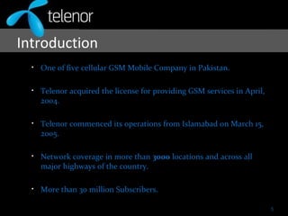 Introduction
• One of five cellular GSM Mobile Company in Pakistan.
• Telenor acquired the license for providing GSM services in April,
2004.
• Telenor commenced its operations from Islamabad on March 15,
2005.
• Network coverage in more than 3000 locations and across all
major highways of the country.
• More than 30 million Subscribers.
5
 