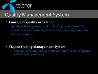 Quality Management System
• Concept of quality in Telenor
Quality is the key aspect and it plays a pivotal role in the
growth of organization. Quality has strategic importance in
the organization.
• TL9000 Quality Management System
• Telenor is the only company of Pakistan who are complying
with TL9000 standards.
7
 