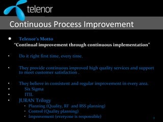  Telenor’s Motto
“Continual improvement through continuous implementation”
• Do it right first time, every time.
• They provide continuous improved high quality services and support
to meet customer satisfaction .
• They believe in consistent and regular improvement in every area.
• Six Sigma
• ITIL
• JURAN Trilogy
• Planning (Quality, RF and BSS planning)
• Control (Quality planning)
• Improvement (everyone is responsible)
Continuous Process Improvement
8
 