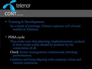 CONT……
• Training & Development.
As a result of trainings, Telenor captures 22% of total
market in Pakistan.
• PDSA cycle
They make sure that planning ,implementation ,analysis
& their result works should be perform by the
corporation of all.
Check: Senior management continuously checking
performances.
Guidance and keep aligning with company vision and
mission statement.
9
 