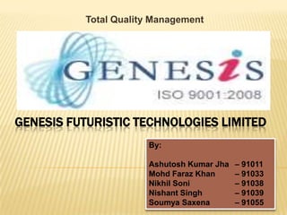 Total Quality Management Genesis Futuristic Technologies Limited By: Ashutosh Kumar Jha 	– 91011 Mohd Faraz Khan 	– 91033 Nikhil Soni 		– 91038 Nishant Singh 		– 91039 Soumya Saxena 	– 91055 