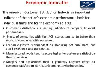 Economic Indicator
The American Customer Satisfaction Index is an important
indicator of the nation’s economic performance, both for
individual firms and for the economy at large.
 Customer satisfaction is a leading indicator of company financial
performance.
 Stocks of companies with high ACSI scores tend to do better than
stocks of companies with low scores.
 Economic growth is dependent on producing not only more, but
also better, products and services.
 Manufactured goods tend to score higher for customer satisfaction
than do services
 Mergers and acquisitions have a generally negative effect on
customer satisfaction, particularly among service industries.

 