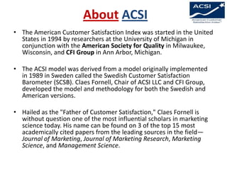 About ACSI
• The American Customer Satisfaction Index was started in the United
States in 1994 by researchers at the University of Michigan in
conjunction with the American Society for Quality in Milwaukee,
Wisconsin, and CFI Group in Ann Arbor, Michigan.
• The ACSI model was derived from a model originally implemented
in 1989 in Sweden called the Swedish Customer Satisfaction
Barometer (SCSB). Claes Fornell, Chair of ACSI LLC and CFI Group,
developed the model and methodology for both the Swedish and
American versions.
• Hailed as the "Father of Customer Satisfaction," Claes Fornell is
without question one of the most influential scholars in marketing
science today. His name can be found on 3 of the top 15 most
academically cited papers from the leading sources in the field—
Journal of Marketing, Journal of Marketing Research, Marketing
Science, and Management Science.

 