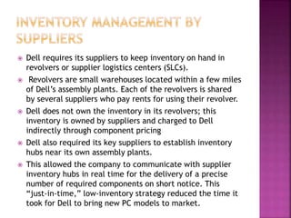  Dell requires its suppliers to keep inventory on hand in
revolvers or supplier logistics centers (SLCs).
 Revolvers are small warehouses located within a few miles
of Dell’s assembly plants. Each of the revolvers is shared
by several suppliers who pay rents for using their revolver.
 Dell does not own the inventory in its revolvers; this
inventory is owned by suppliers and charged to Dell
indirectly through component pricing
 Dell also required its key suppliers to establish inventory
hubs near its own assembly plants.
 This allowed the company to communicate with supplier
inventory hubs in real time for the delivery of a precise
number of required components on short notice. This
“just-in-time,” low-inventory strategy reduced the time it
took for Dell to bring new PC models to market.
 