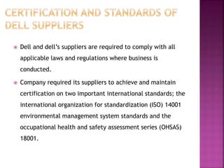  Dell and dell’s suppliers are required to comply with all
applicable laws and regulations where business is
conducted.
 Company required its suppliers to achieve and maintain
certification on two important international standards; the
international organization for standardization (ISO) 14001
environmental management system standards and the
occupational health and safety assessment series (OHSAS)
18001.
 