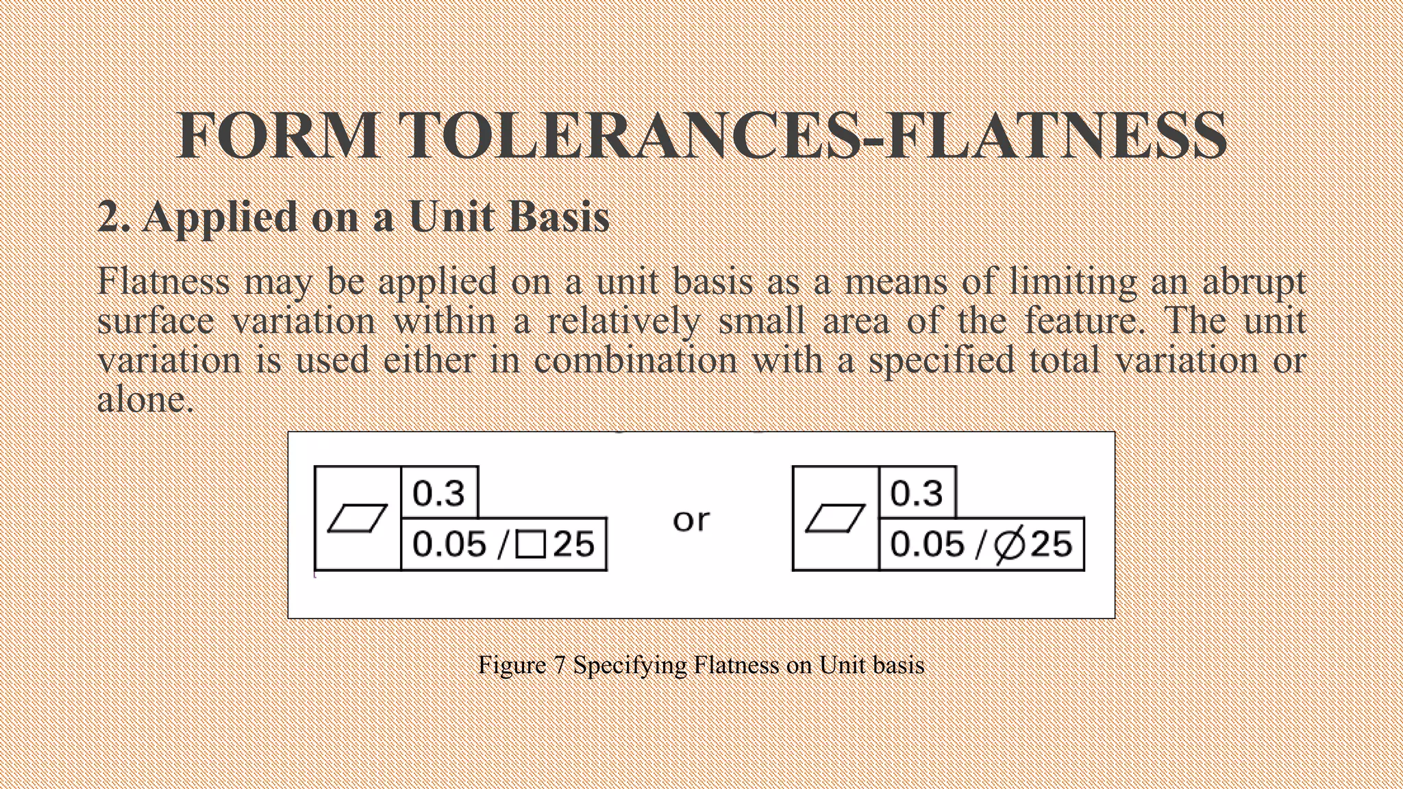 FORM TOLERANCES-FLATNESS
2. Applied on a Unit Basis
Flatness may be applied on a unit basis as a means of limiting an abrupt
surface variation within a relatively small area of the feature. The unit
variation is used either in combination with a specified total variation or
alone.
Figure 7 Specifying Flatness on Unit basis
 