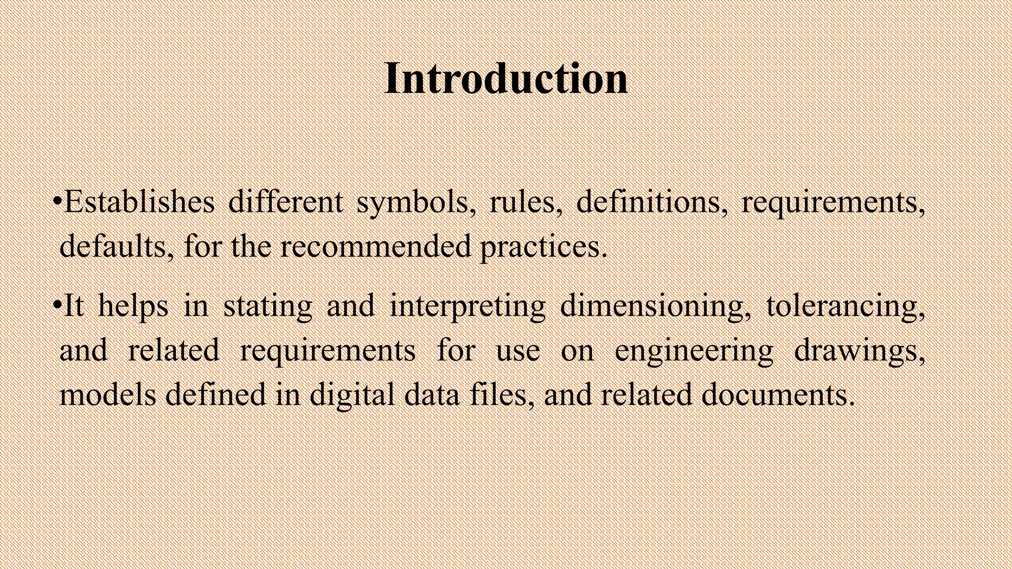 Introduction
•Establishes different symbols, rules, definitions, requirements,
defaults, for the recommended practices.
•It helps in stating and interpreting dimensioning, tolerancing,
and related requirements for use on engineering drawings,
models defined in digital data files, and related documents.
 