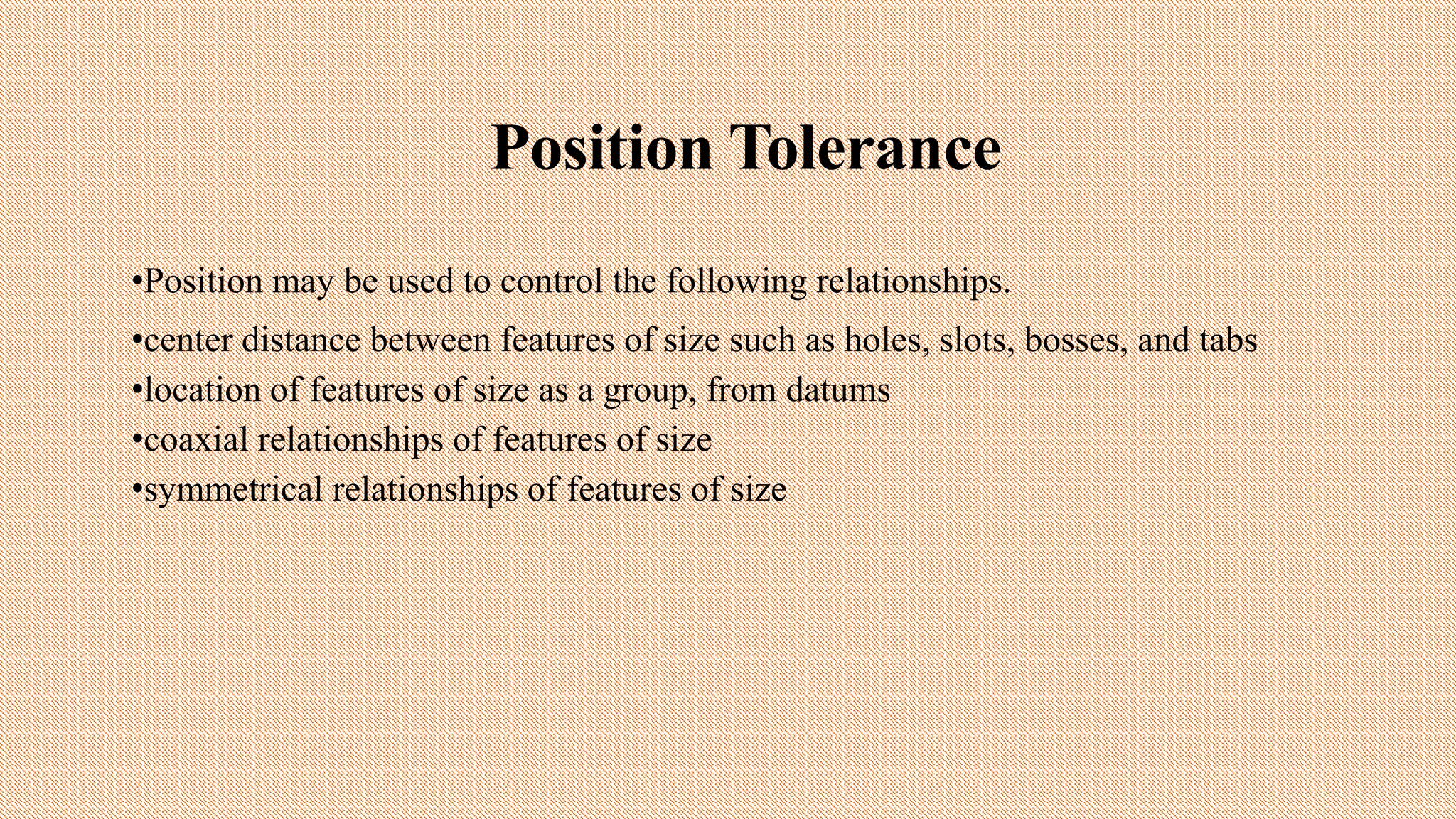 Position Tolerance
•Position may be used to control the following relationships.
•center distance between features of size such as holes, slots, bosses, and tabs
•location of features of size as a group, from datums
•coaxial relationships of features of size
•symmetrical relationships of features of size
 