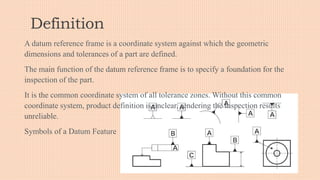 Definition
A datum reference frame is a coordinate system against which the geometric
dimensions and tolerances of a part are defined.
The main function of the datum reference frame is to specify a foundation for the
inspection of the part.
It is the common coordinate system of all tolerance zones. Without this common
coordinate system, product definition is unclear, rendering the inspection results
unreliable.
Symbols of a Datum Feature
 