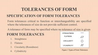 TOLERANCES OF FORM
SPECIFICATION OF FORM TOLERANCES
Form tolerances critical to function or interchangeability are specified
where the tolerances of size do not provide sufficient control.
A tolerance of form may be specified where no tolerance of size is given
FORM TOLERANCES
1. Straightness
2. Flatness
3. Circularity (Roundness)
4. Cylindricity
Figure 1 Types of Form Tolerences
 