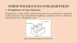 FORM TOLERANCES-STRAIGHTNESS
1. Straightness of Line Elements
Straightness on flat surface shall lie between two parallel lines separated
by the amount of the prescribed straightness tolerance and in a direction
indicated by the orthographic view.
Figure 2 Specifying Straightness of a Flat Surface
 