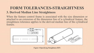 FORM TOLERANCES-STRAIGHTNESS
3. Derived Median Line Straightness
When the feature control frame is associated with the size dimension or
attached to an extension of the dimension line of a cylindrical feature, the
straightness tolerance applies to the derived median line of the cylindrical
feature.
Figure 4 Specifying Straightness RFS
 