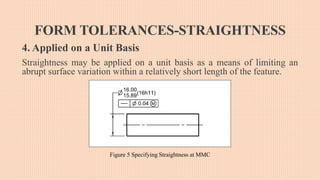 FORM TOLERANCES-STRAIGHTNESS
4. Applied on a Unit Basis
Straightness may be applied on a unit basis as a means of limiting an
abrupt surface variation within a relatively short length of the feature.
Figure 5 Specifying Straightness at MMC
 