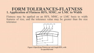 FORM TOLERANCES-FLATNESS
1. Application of Flatness RFS, MMC, or LMC to Width
Flatness may be applied on an RFS, MMC, or LMC basis to width
features of size, and the tolerance value may be greater than the size
tolerance
Figure 6 Specifying Flatness per unit length RFS, with
no specified total
 