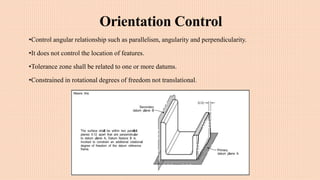 Orientation Control
•Control angular relationship such as parallelism, angularity and perpendicularity.
•It does not control the location of features.
•Tolerance zone shall be related to one or more datums.
•Constrained in rotational degrees of freedom not translational.
 