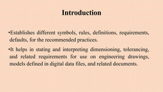 Introduction
•Establishes different symbols, rules, definitions, requirements,
defaults, for the recommended practices.
•It helps in stating and interpreting dimensioning, tolerancing,
and related requirements for use on engineering drawings,
models defined in digital data files, and related documents.
 