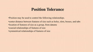 Position Tolerance
•Position may be used to control the following relationships.
•center distance between features of size such as holes, slots, bosses, and tabs
•location of features of size as a group, from datums
•coaxial relationships of features of size
•symmetrical relationships of features of size
 
