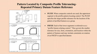 Pattern Located by Composite Profile Tolerancing-
Repeated Primary Datum Feature Reference
 PLTZF. When composite controls are used, the uppermost
segment is the profile pattern-locating control. The PLTZF
specifies the larger profile tolerance for the location of the
pattern of profiled features as a group.
 FRTZF. Each of the lower segments is referred to as a
“profile feature-relating control.” They govern the smaller
tolerance for size, form, orientation, and location within the
pattern of features and may include constraints on rotation
of an FRTZF to specified datums
 