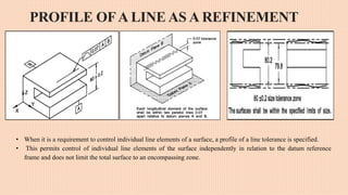 PROFILE OFA LINE AS A REFINEMENT
• When it is a requirement to control individual line elements of a surface, a profile of a line tolerance is specified.
• This permits control of individual line elements of the surface independently in relation to the datum reference
frame and does not limit the total surface to an encompassing zone.
 