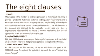 The eight clauses
1. SCOPE
The purpose of the standard is for the organization to demonstrate its ability to
provide a product10 that meets customer and regulatory requirements and to
enhance customer satisfaction. This purpose is accomplished by evaluating and
continually improving the system, rather than the product. The requirements of
the standard are intended to be applicable to all types and sizes of
organizations. Requirements in Clause 7, Product Realization, that are not
appropriate to the organization, can be excluded.
2. NORMATIVE REFERENCE
ISO 9000:2005 Quality Management Systems—Fundamentals and vocabulary
are a normative reference that provides applicable concepts and definitions.
3. TERMS AND DEFINITIONS
For the purposes of this standard, the terms and definitions given in ISO
9000:2000 apply. Throughout the text of this standard, the term “Product” also
means “Service.”
 
