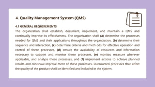 4. Quality Management System (QMS)
4.1 GENERAL REQUIREMENTS
The organization shall establish, document, implement, and maintain a QMS and
continually improve its effectiveness. The organization shall (a) determine the processes
needed for QMS and their applications throughout the organization, (b) determine their
sequence and interaction, (c) determine criteria and meth ods for effective operation and
control of these processes, (d) ensure the availability of resources and information
necessary to support and monitor these processes, (e) monitor, measure wherever
applicable, and analyze these processes, and (f) implement actions to achieve planned
results and continual improve ment of these processes. Outsourced processes that affect
the quality of the product shall be identified and included in the system.
 