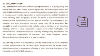 4.2 DOCUMENTATION
4.2.1 General Documentation shall include (a) statements of a quality policy and
quality objectives, (b) a quality manual, (c) required documented procedures and
records, (d) needed documents to ensure effective planning, operation, and control
of processes, and records. A procedure or work instruction is needed if its absence
could adversely affect the product quality. The extent of the documentation will
depend on the organization’s size and type of activities; the complexity of the
processes and their interactions; and the compe tency of the employees. For
example: a small organization may verbally notify a manager of an upcoming
meeting, whereas a large organization would need written notification. The
standard should satisfy the contractual, statutory, and regulatory requirements and
the needs and expectations of customers and other interested parties.
Documentation may be in any form or type of medium.
4.2.2 Quality Manual A quality manual shall be established and maintained that
includes (a) the scope of the QMS with details and justification for any exclusions,
(b) the documented procedures or reference to them, and (c) a description of the
interaction among the QMS processes.
 