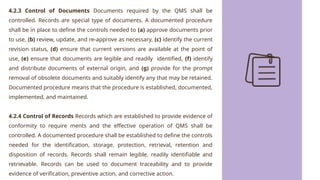 4.2.3 Control of Documents Documents required by the QMS shall be
controlled. Records are special type of documents. A documented procedure
shall be in place to define the controls needed to (a) approve documents prior
to use, (b) review, update, and re-approve as necessary, (c) identify the current
revision status, (d) ensure that current versions are available at the point of
use, (e) ensure that documents are legible and readily identified, (f) identify
and distribute documents of external origin, and (g) provide for the prompt
removal of obsolete documents and suitably identify any that may be retained.
Documented procedure means that the procedure is established, documented,
implemented, and maintained.
4.2.4 Control of Records Records which are established to provide evidence of
conformity to require ments and the effective operation of QMS shall be
controlled. A documented procedure shall be established to define the controls
needed for the identification, storage, protection, retrieval, retention and
disposition of records. Records shall remain legible, readily identifiable and
retrievable. Records can be used to document traceability and to provide
evidence of verification, preventive action, and corrective action.
 