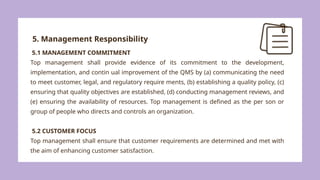 5. Management Responsibility
5.1 MANAGEMENT COMMITMENT
Top management shall provide evidence of its commitment to the development,
implementation, and contin ual improvement of the QMS by (a) communicating the need
to meet customer, legal, and regulatory require ments, (b) establishing a quality policy, (c)
ensuring that quality objectives are established, (d) conducting management reviews, and
(e) ensuring the availability of resources. Top management is defined as the per son or
group of people who directs and controls an organization.
5.2 CUSTOMER FOCUS
Top management shall ensure that customer requirements are determined and met with
the aim of enhancing customer satisfaction.
 