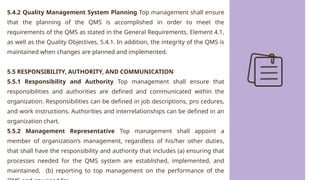 5.4.2 Quality Management System Planning Top management shall ensure
that the planning of the QMS is accomplished in order to meet the
requirements of the QMS as stated in the General Requirements, Element 4.1,
as well as the Quality Objectives, 5.4.1. In addition, the integrity of the QMS is
maintained when changes are planned and implemented.
5.5 RESPONSIBILITY, AUTHORITY, AND COMMUNICATION
5.5.1 Responsibility and Authority Top management shall ensure that
responsibilities and authorities are defined and communicated within the
organization. Responsibilities can be defined in job descriptions, pro cedures,
and work instructions. Authorities and interrelationships can be defined in an
organization chart.
5.5.2 Management Representative Top management shall appoint a
member of organization’s management, regardless of his/her other duties,
that shall have the responsibility and authority that includes (a) ensuring that
processes needed for the QMS system are established, implemented, and
maintained, (b) reporting to top management on the performance of the
 