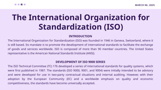 MARCH 06, 2025
INTRODUCTION
The International Organization for Standardization (ISO) was founded in 1946 in Geneva, Switzerland, where it
is still based. Its mandate is to promote the development of international standards to facilitate the exchange
of goods and services worldwide. ISO is composed of more than 90 member countries. The United States
representative is the American National Standards Institute (ANSI).
DEVELOPMENT OF ISO 9000 SERIES
The ISO Technical Committee (TC) 176 developed a series of international standards for quality systems, which
were first published in 1987. The standards (ISO 9000, 9001, and 9004) were initially intended to be advisory
and were developed for use in two-party contractual situations and internal auditing. However, with their
adoption by the European Community (EC) and a worldwide emphasis on quality and economic
competitiveness, the standards have become universally accepted.
The International Organization for
Standardization (ISO)
 
