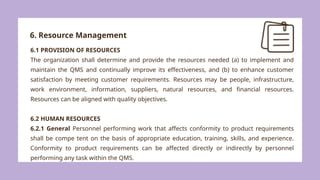 6. Resource Management
6.1 PROVISION OF RESOURCES
The organization shall determine and provide the resources needed (a) to implement and
maintain the QMS and continually improve its effectiveness, and (b) to enhance customer
satisfaction by meeting customer requirements. Resources may be people, infrastructure,
work environment, information, suppliers, natural resources, and financial resources.
Resources can be aligned with quality objectives.
6.2 HUMAN RESOURCES
6.2.1 General Personnel performing work that affects conformity to product requirements
shall be compe tent on the basis of appropriate education, training, skills, and experience.
Conformity to product requirements can be affected directly or indirectly by personnel
performing any task within the QMS.
 