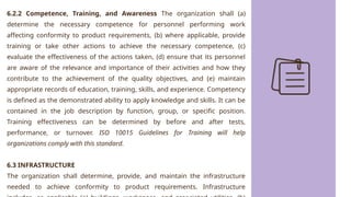 6.2.2 Competence, Training, and Awareness The organization shall (a)
determine the necessary competence for personnel performing work
affecting conformity to product requirements, (b) where applicable, provide
training or take other actions to achieve the necessary competence, (c)
evaluate the effectiveness of the actions taken, (d) ensure that its personnel
are aware of the relevance and importance of their activities and how they
contribute to the achievement of the quality objectives, and (e) maintain
appropriate records of education, training, skills, and experience. Competency
is defined as the demonstrated ability to apply knowledge and skills. It can be
contained in the job description by function, group, or specific position.
Training effectiveness can be determined by before and after tests,
performance, or turnover. ISO 10015 Guidelines for Training will help
organizations comply with this standard.
6.3 INFRASTRUCTURE
The organization shall determine, provide, and maintain the infrastructure
needed to achieve conformity to product requirements. Infrastructure
 