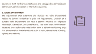 equipment (both hardware and software), and (c) supporting services (such
as transport, communication or information systems).
6.4 WORK ENVIRONMENT
The organization shall determine and manage the work environment
needed to achieve conformity to prod uct requirements. Creation of a
suitable work environment can have a positive influence on employee
motivation, satisfaction, and performance. The term “work environment”
relates to those conditions under which work is performed including phys
ical, environmental and other factors (such as noise, temperature, humidity,
lighting and weather).
 