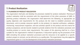 7. Product Realization
7.1 PLANNING OF PRODUCT REALIZATION
The organization shall plan and develop the processes needed for product realization. Planning of
product realization shall be consistent with the requirements of the other processes of QMS. In
planning product realization, the organization shall determine the following, as appropriate: (a)
quality objectives and requirements for the product; (b) the need to establish processes and
documents, and to provide resources specific to the product; (c) required verification, validation,
monitoring, measurement inspection, and test activities specific to the product and the criteria for
product acceptance; and (d) records needed to provide evidence that the realization processes and
resulting product or service meet requirements. The output of this planning shall be in a form
suitable for the organization’s method of operations. A document specify ing the processes of the
QMS (including the product realization processes) and the resources to be applied to a specific
product, project or contract, can be referred to as a quality plan. The organization may also apply the
requirements given in 7.3 to the development of the product realization processes.
 