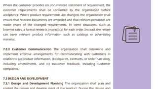 Where the customer provides no documented statement of requirement, the
customer requirements shall be confirmed by the organization before
acceptance. Where product requirements are changed, the organization shall
ensure that relevant documents are amended and that relevant personnel are
made aware of the changed requirements. In some situations, such as
Internet sales, a formal review is impractical for each order. Instead, the review
can cover relevant product information such as catalogs or advertising
material.
7.2.3 Customer Communication The organization shall determine and
implement effective arrangements for communicating with customers in
relation to (a) product information, (b) inquiries, contracts, or order han dling,
including amendments, and (c) customer feedback, including customer
complaints.
7.3 DESIGN AND DEVELOPMENT
7.3.1 Design and Development Planning The organization shall plan and
 