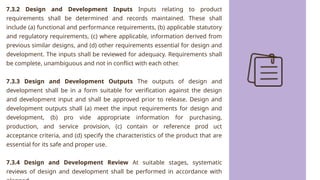 7.3.2 Design and Development Inputs Inputs relating to product
requirements shall be determined and records maintained. These shall
include (a) functional and performance requirements, (b) applicable statutory
and regulatory requirements, (c) where applicable, information derived from
previous similar designs, and (d) other requirements essential for design and
development. The inputs shall be reviewed for adequacy. Requirements shall
be complete, unambiguous and not in conflict with each other.
7.3.3 Design and Development Outputs The outputs of design and
development shall be in a form suitable for verification against the design
and development input and shall be approved prior to release. Design and
development outputs shall (a) meet the input requirements for design and
development, (b) pro vide appropriate information for purchasing,
production, and service provision, (c) contain or reference prod uct
acceptance criteria, and (d) specify the characteristics of the product that are
essential for its safe and proper use.
7.3.4 Design and Development Review At suitable stages, systematic
reviews of design and development shall be performed in accordance with
 