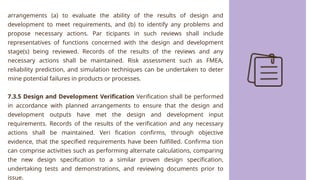 arrangements (a) to evaluate the ability of the results of design and
development to meet requirements, and (b) to identify any problems and
propose necessary actions. Par ticipants in such reviews shall include
representatives of functions concerned with the design and development
stage(s) being reviewed. Records of the results of the reviews and any
necessary actions shall be maintained. Risk assessment such as FMEA,
reliability prediction, and simulation techniques can be undertaken to deter
mine potential failures in products or processes.
7.3.5 Design and Development Verification Verification shall be performed
in accordance with planned arrangements to ensure that the design and
development outputs have met the design and development input
requirements. Records of the results of the verification and any necessary
actions shall be maintained. Veri fication confirms, through objective
evidence, that the specified requirements have been fulfilled. Confirma tion
can comprise activities such as performing alternate calculations, comparing
the new design specification to a similar proven design specification,
undertaking tests and demonstrations, and reviewing documents prior to
issue.
 