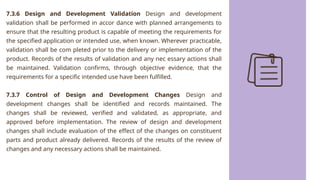 7.3.6 Design and Development Validation Design and development
validation shall be performed in accor dance with planned arrangements to
ensure that the resulting product is capable of meeting the requirements for
the specified application or intended use, when known. Wherever practicable,
validation shall be com pleted prior to the delivery or implementation of the
product. Records of the results of validation and any nec essary actions shall
be maintained. Validation confirms, through objective evidence, that the
requirements for a specific intended use have been fulfilled.
7.3.7 Control of Design and Development Changes Design and
development changes shall be identified and records maintained. The
changes shall be reviewed, verified and validated, as appropriate, and
approved before implementation. The review of design and development
changes shall include evaluation of the effect of the changes on constituent
parts and product already delivered. Records of the results of the review of
changes and any necessary actions shall be maintained.
 
