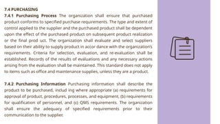 7.4 PURCHASING
7.4.1 Purchasing Process The organization shall ensure that purchased
product conforms to specified purchase requirements. The type and extent of
control applied to the supplier and the purchased product shall be dependent
upon the effect of the purchased product on subsequent product realization
or the final prod uct. The organization shall evaluate and select suppliers
based on their ability to supply product in accor dance with the organization’s
requirements. Criteria for selection, evaluation, and re-evaluation shall be
established. Records of the results of evaluations and any necessary actions
arising from the evaluation shall be maintained. This standard does not apply
to items such as office and maintenance supplies, unless they are a product.
7.4.2 Purchasing Information Purchasing information shall describe the
product to be purchased, includ ing where appropriate (a) requirements for
approval of product, procedures, processes, and equipment, (b) requirements
for qualification of personnel, and (c) QMS requirements. The organization
shall ensure the adequacy of specified requirements prior to their
communication to the supplier.
 