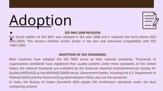 Adoption
: ISO 9001:2008 REVISION
The fourth edition of ISO 9001 was released in the year 2008 and it replaced the third edition (ISO
9001:2000). This revision clarified certain points in the text and enhanced compatibility with ISO
14001:2004.
ADOPTION OF ISO STANDARDS
Most countries have adopted the ISO 9000 series as their national standards. Thousands of
organizations worldwide have registered their quality systems under these standards. In the United
States, the national standards are published by the American National Institute/American Society for
Quality (ANSI/ASQ) as the ANSI/ASQ Q9000 series. Government bodies, including the U.S. Department of
Defense (DOD) and the Food and Drug Administration (FDA), also use the standards.
In India, the Bureau of Indian Standards (BIS) adopts ISO certification standards under the dual
numbering scheme.
 